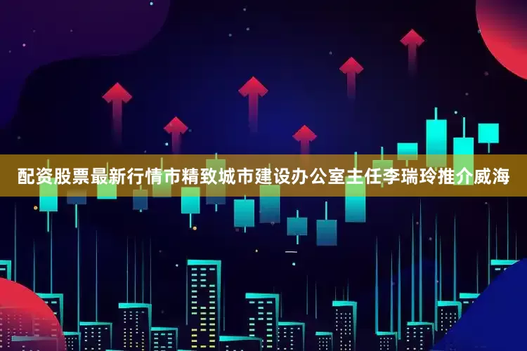 配资股票最新行情市精致城市建设办公室主任李瑞玲推介威海