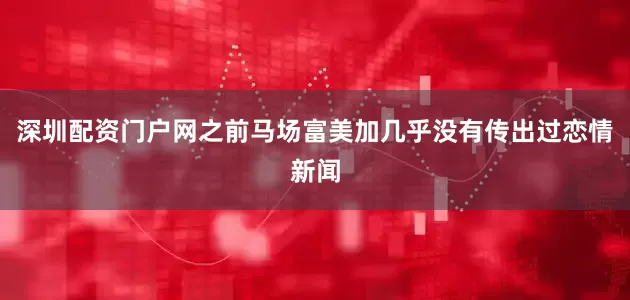 深圳配资门户网之前马场富美加几乎没有传出过恋情新闻
