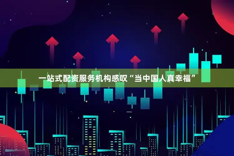 一站式配资服务机构感叹“当中国人真幸福”